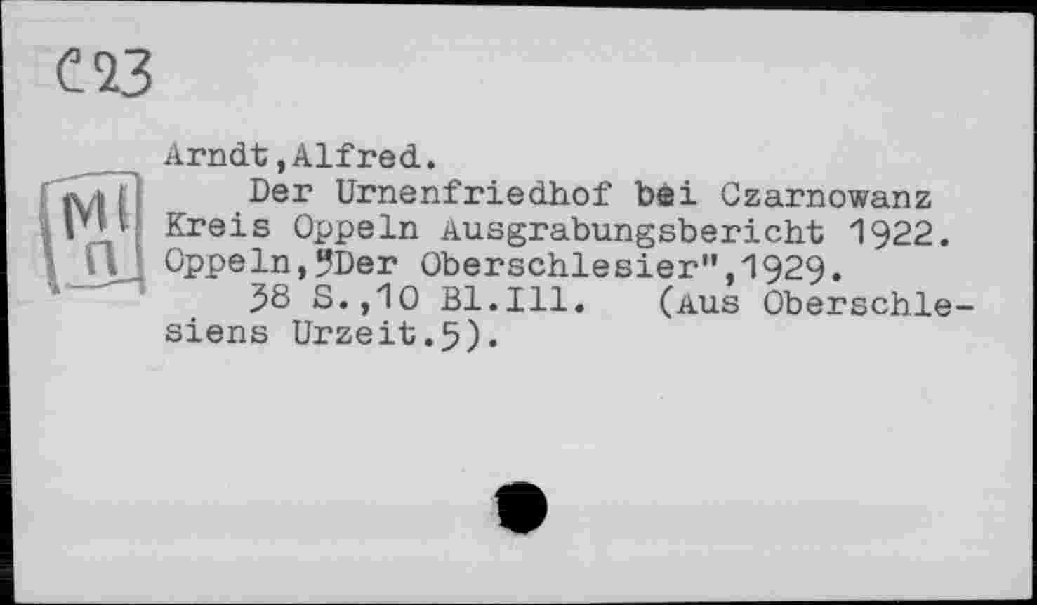 ﻿С 23
Arndt,Alfred.
[ i] Der Urnenfriedhof bei Czarnowanz Kreis Oppeln Ausgrabungsbericht 1922.
'• Пд Oppeln,?Der Oberschlesier",1929.
38 S.,10 Bl.Ill. (aus Oberschlesiens Urzeit.5).